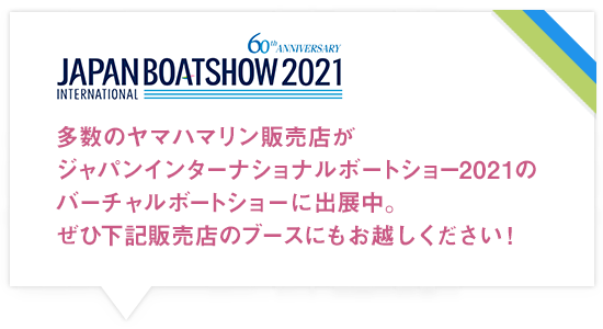 多数のヤマハマリン販売店がジャパンインターナショナルボートショー2021のバーチャルボートショーに出展中。ぜひ下記販売店のブースにもお越しください!