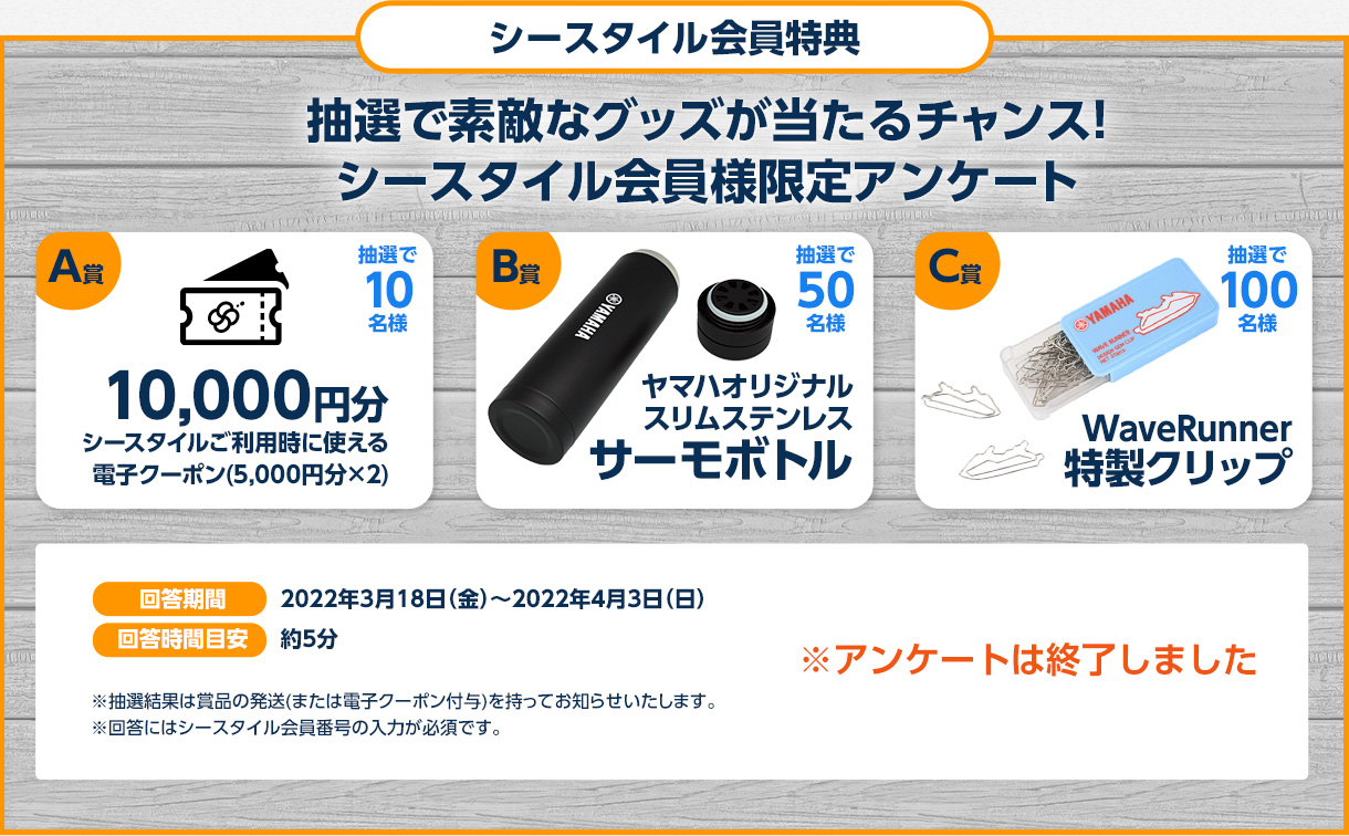 会員様限定アンケートにご回答いただくと抽選で以下の賞品をプレゼント。※アンケートはオンラインブースからもご回答いただけます。(期間:3/18~4/3) A賞 1万円分電子クーポン(5,000円分×2) 抽選で10名様/B賞 スリムステンレスサーモボトル 抽選で50名様/C賞 WaveRunnner 特製クリップ 抽選で100名様