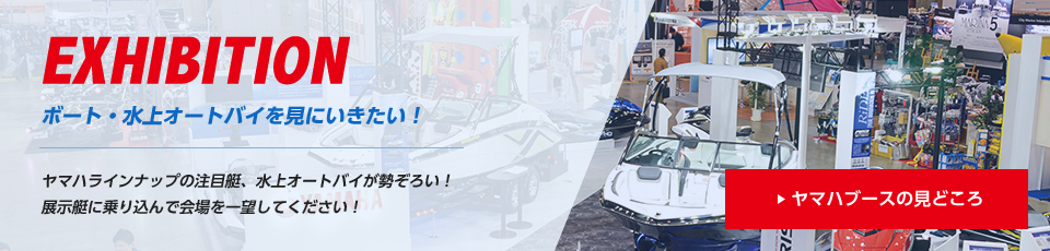 EXHIBITION ボート・水上オートバイを見にいきたい! ヤマハラインナップの注目艇、水上オートバイが勢ぞろい!展示艇に乗り込んで会場を一望してください!