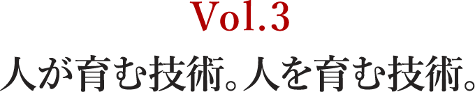 Vol.3 人が育む技術。人を育む技術。