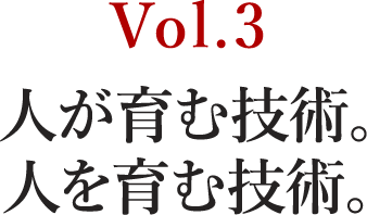 Vol.3 人が育む技術。人を育む技術。