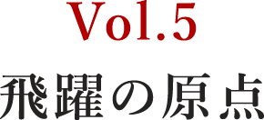 Vol.5 飛躍の原点