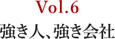 Vol.6 強き人、強き会社