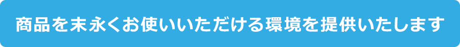 商品を末永くお使いいただける環境を提供いたします