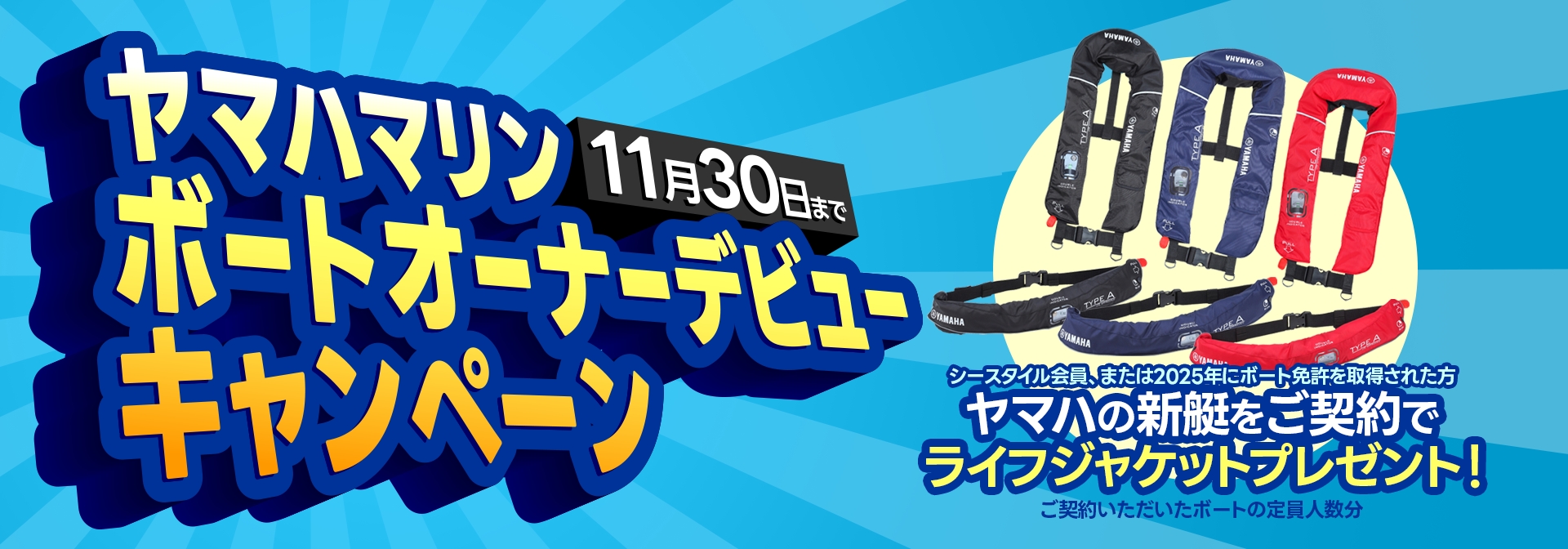 ヤマハマリン ボートオーナーデビューキャンペーン シースタイル会員、または2025年にボート免許を取得された方限定 ヤマハの新艇をご契約でボートの定員人数分ライフジャケットプレゼント！ 11月30日まで