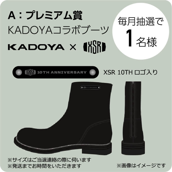A:プレミアム賞 KADOYAコラボブーツ XSR10THロゴ入り 毎月抽選で1名様 ※サイズは当選連絡の際に伺います ※発送までお時間をいただきます ※画像はイメージです