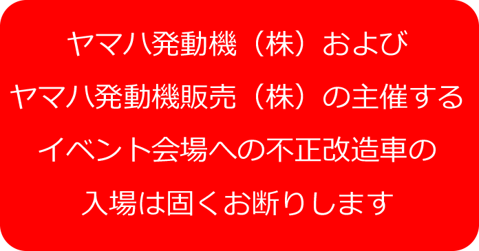 ヤマハ発動機（株）およびヤマハ発動機販売（株）の主催するイベント会場への不正改造車の入場は固くお断りします