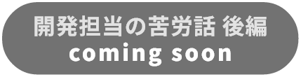 開発担当の苦労話 後編 coming soon