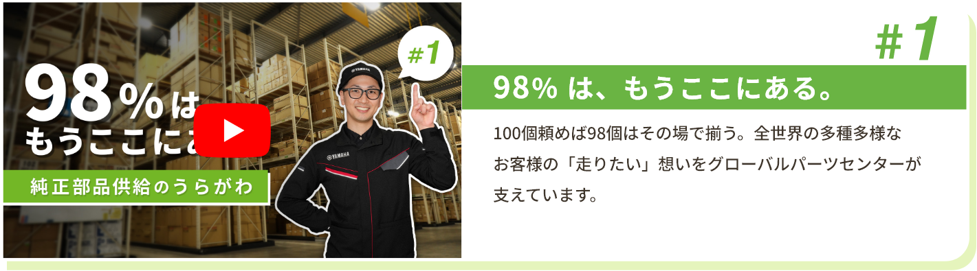 #1 98％ は、もうここにある。 100個頼めば98個はその場で揃う。全世界の多種多様なお客様の「走りたい」想いをグローバルパーツセンターが支えています。