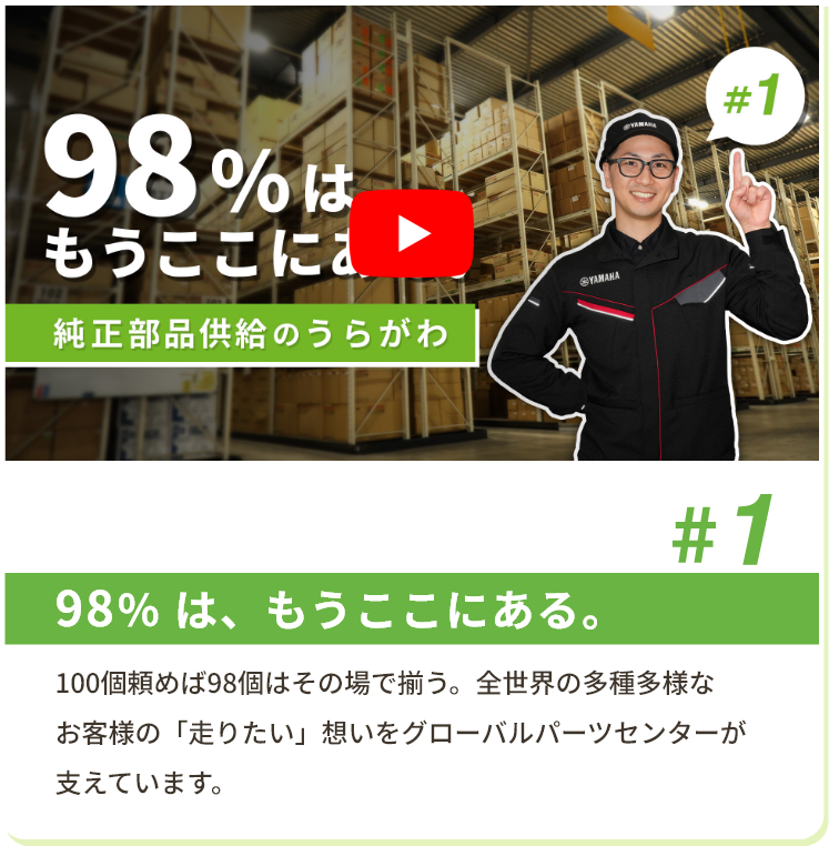 #1 98％ は、もうここにある。 100個頼めば98個はその場で揃う。全世界の多種多様なお客様の「走りたい」想いをグローバルパーツセンターが支えています。