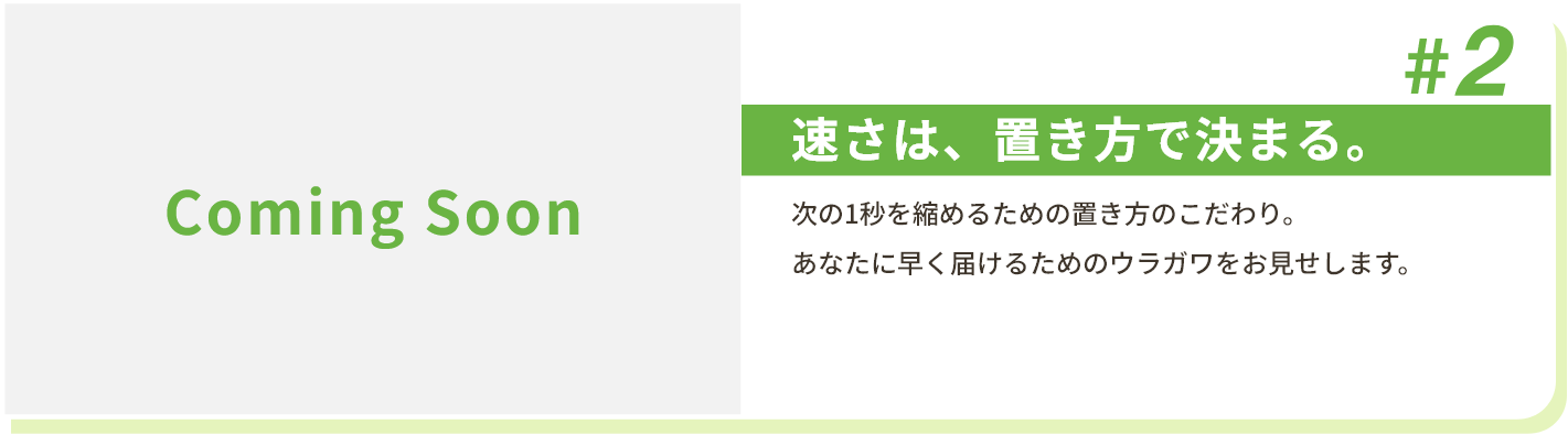 #2 速さは、置き方で決まる。 次の1秒を縮めるための置き方のこだわり。あなたに早く届けるためのウラガワをお見せします。
