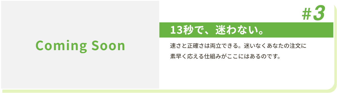 #3 13秒で、迷わない。 速さと正確さは両立できる。迷いなくあなたの注文に素早く応える仕組みがここにはあるのです。