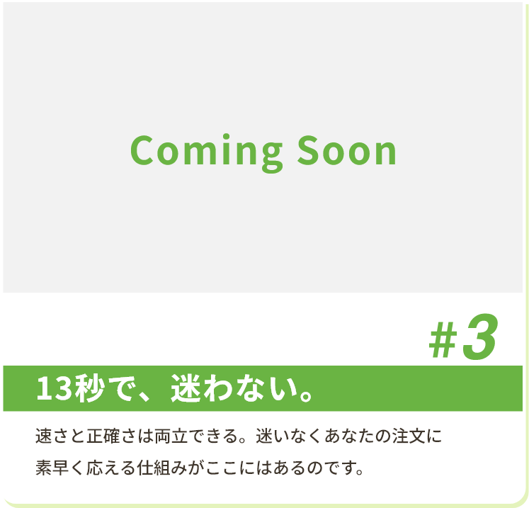 #3 13秒で、迷わない。 速さと正確さは両立できる。迷いなくあなたの注文に素早く応える仕組みがここにはあるのです。