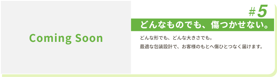 #5 どんなものでも、傷つかせない。 どんな形でも、どんな大きさでも。最適な包装設計で、お客様のもとへ傷ひとつなく届けます。