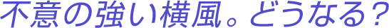 不意の強い横風。どうなる？