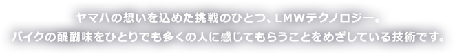 ヤマハの想いを込めた挑戦のひとつ、LMWテクノロジー。バイクの醍醐味をひとりでも多くの人に感じてもらうことをめざしている技術です。