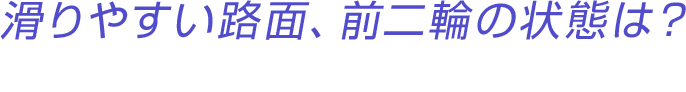 滑りやすい路面、前二輪の状態は？