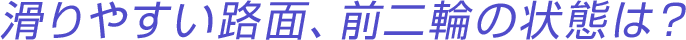滑りやすい路面、前二輪の状態は?
