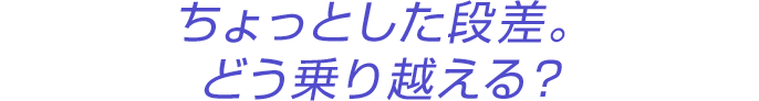 ちょっとした段差。どう乗り越える?