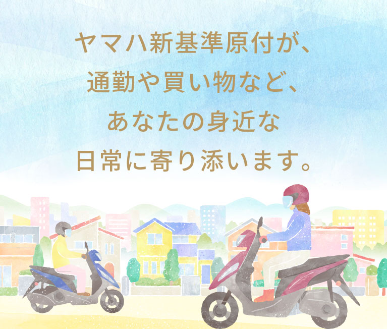 ヤマハ新基準原付が、通勤や買物など、あなたの身近な日常に寄り添います。