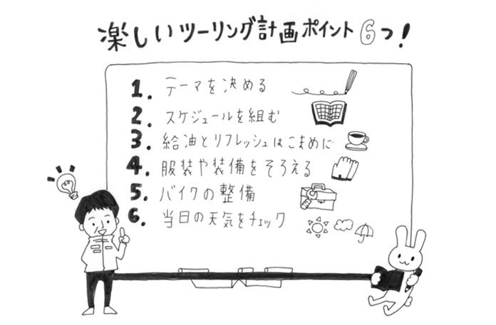 楽しいツーリング計画ポイント6つ! 1.テーマを決める 2.スケジュールを組む 3.給油とリフレッシュはこまめに 4.服装や装備をそろえる 5.バイクの整備 6.当日の天気をチェック