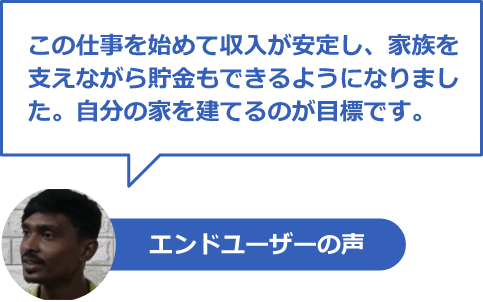 エンドユーザーの声「この仕事を始めて収入が安定し、家族を支えながら貯金もできるようになりました。自分の家を建てるのが目標です。」