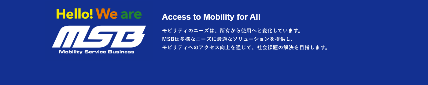 Access to Mobility for All モビリティのニーズは、所有から使用へと変化しています。MSBは多様なニーズに最適なソリューションを提供し、モビリティへのアクセス向上を通じて、社会課題の解決を目指します。