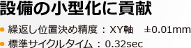 設備の小型化に貢献 繰返し位置決め精度 : XY軸　±0.01mm 標準サイクルタイム : 0.32sec