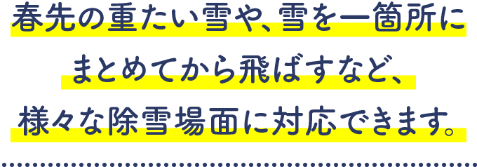 春先の重たい雪や、雪を一箇所にまとめてから飛ばすなど、様々な除雪場面に対応できます。