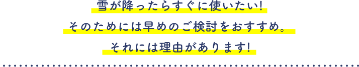 雪が降ったらすぐに使いたい!そのためには早めのご検討をおすすめ。それには理由があります!