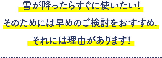 雪が降ったらすぐに使いたい!そのためには早めのご検討をおすすめ。それには理由があります!