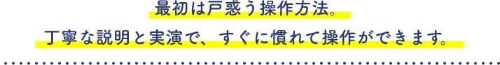 最初は戸惑う操作方法。丁寧な説明と実演で、すぐに慣れて操作ができます。