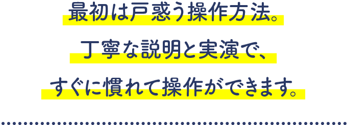 最初は戸惑う操作方法。丁寧な説明と実演で、すぐに慣れて操作ができます。