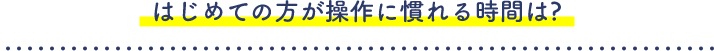 はじめての方が操作に慣れる時間は?