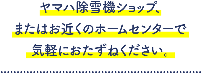 ヤマハ除雪機ショップ、またはお近くのホームセンターで気軽におたずねください。