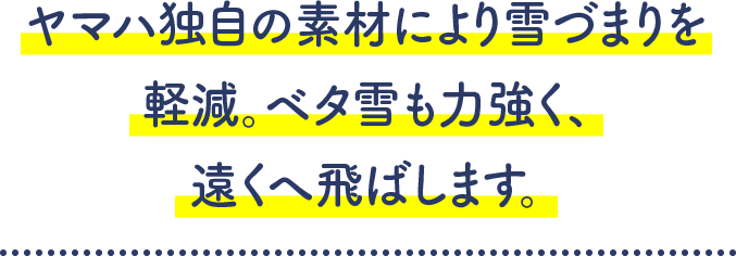 ヤマハ独自の素材により雪詰まりを軽減。ベタ雪も力強く、遠くへ飛ばします。