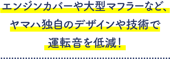 エンジンカバーや大型マフラーなど、ヤマハ独自のデザインや技術で運転音を低減!