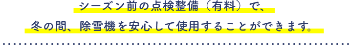 シーズン前の点検整備（有料）で、冬の間、除雪機を安心して使用することができます。